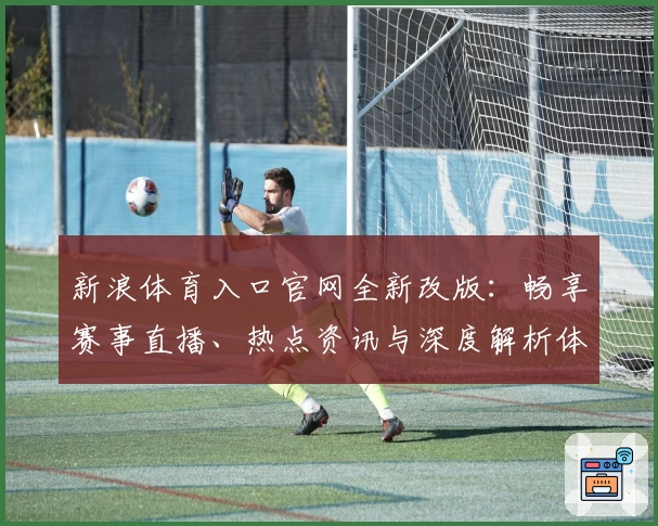 新浪体育入口官网全新改版：畅享赛事直播、热点资讯与深度解析体验