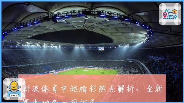 新浪体育中超精彩热点解析，全新赛季动态一网打尽
