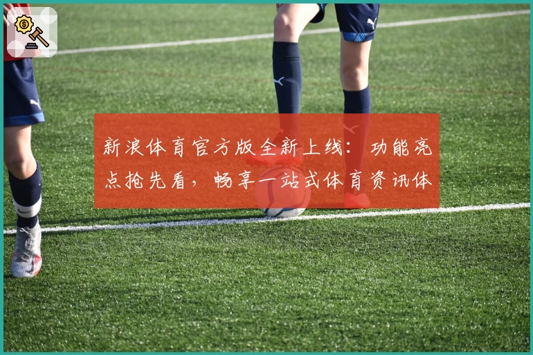 新浪体育官方版全新上线：功能亮点抢先看，畅享一站式体育资讯体验！