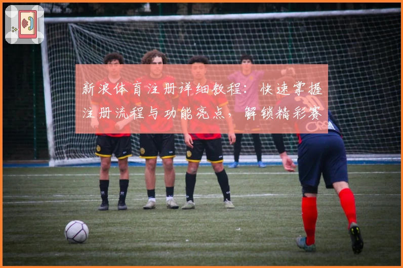 新浪体育注册详细教程：快速掌握注册流程与功能亮点，解锁精彩赛事资讯新体验