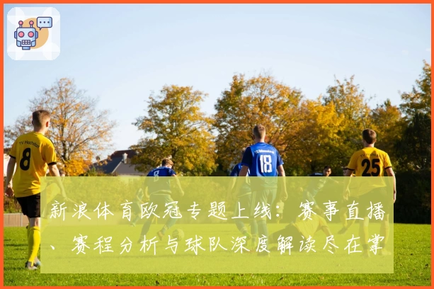 新浪体育欧冠专题上线：赛事直播、赛程分析与球队深度解读尽在掌握