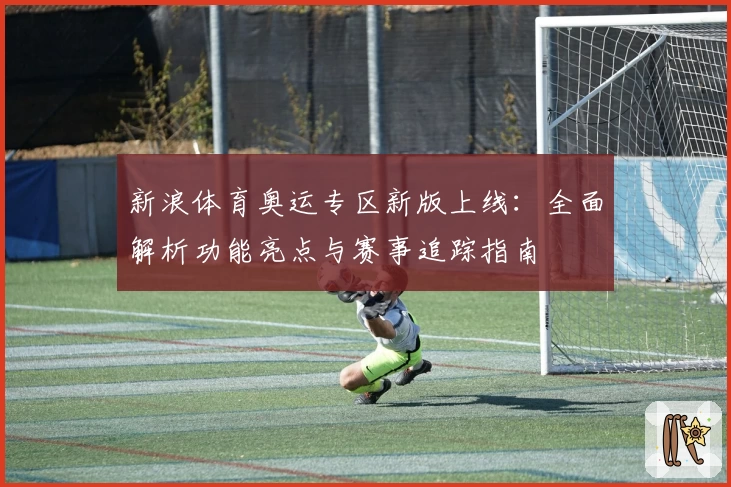 新浪体育奥运专区新版上线：全面解析功能亮点与赛事追踪指南
