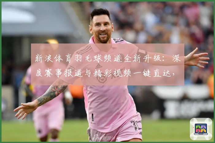 新浪体育羽毛球频道全新升级：深度赛事报道与精彩视频一键直达，快来体验