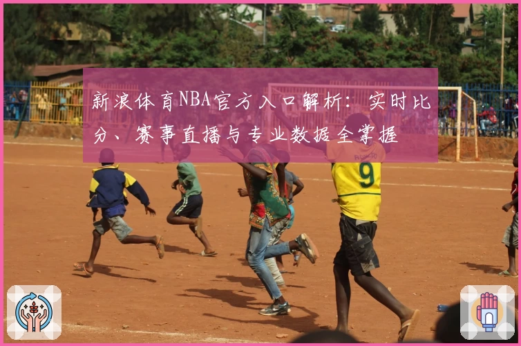 新浪体育NBA官方入口解析：实时比分、赛事直播与专业数据全掌握