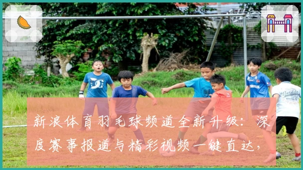新浪体育羽毛球频道全新升级：深度赛事报道与精彩视频一键直达，快来体验