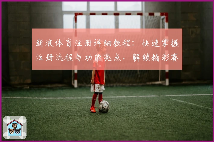 新浪体育注册详细教程：快速掌握注册流程与功能亮点，解锁精彩赛事资讯新体验
