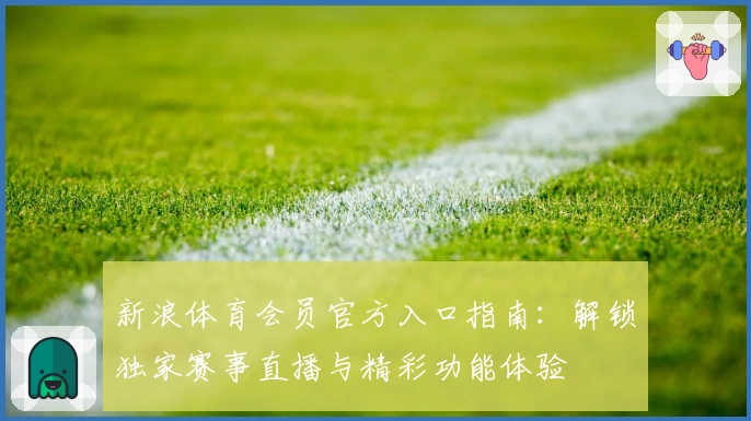 新浪体育会员官方入口指南：解锁独家赛事直播与精彩功能体验