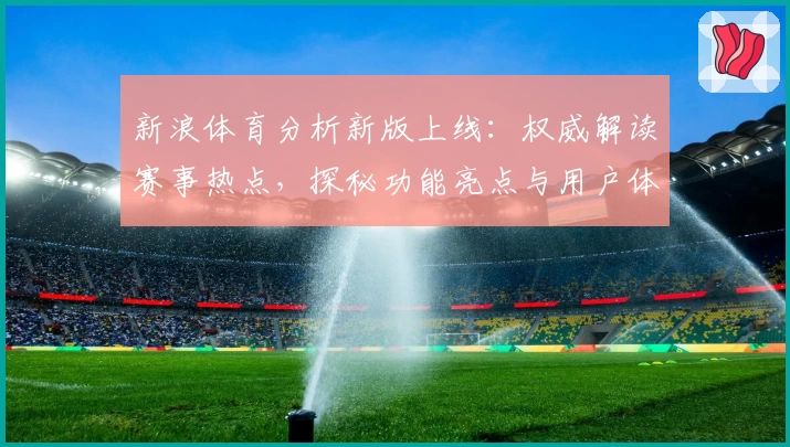 新浪体育分析新版上线：权威解读赛事热点，探秘功能亮点与用户体验