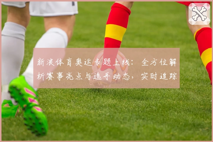 新浪体育奥运专题上线：全方位解析赛事亮点与选手动态，实时追踪精彩瞬间