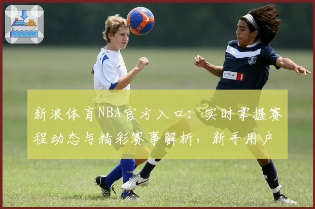 新浪体育NBA官方入口:实时掌握赛程动态与精彩赛事解析,新手用户指南全面解析